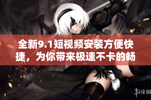全新9.1短视频安装方便快捷，为你带来极速不卡的畅爽体验