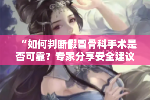 “如何判断假冒骨科手术是否可靠？专家分享安全建议”