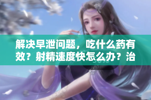 解决早泄问题，吃什么药有效？射精速度快怎么办？治疗方法分享
