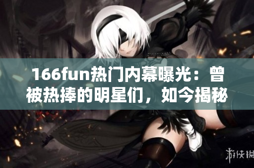 166fun热门内幕曝光：曾被热捧的明星们，如今揭秘背后黑料