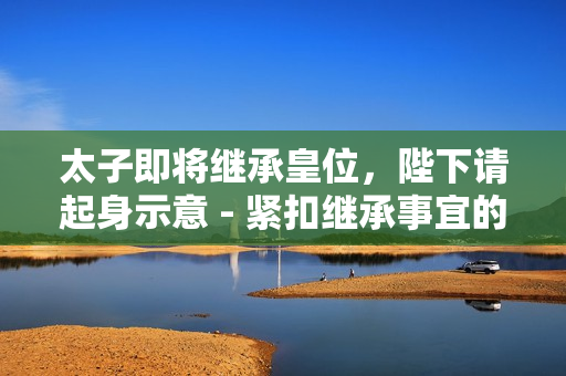 太子即将继承皇位，陛下请起身示意 - 紧扣继承事宜的皇室礼仪