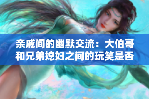 亲戚间的幽默交流：大伯哥和兄弟媳妇之间的玩笑是否适宜？