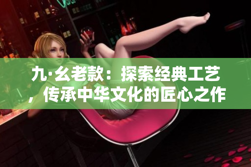 九·幺老款：探索经典工艺，传承中华文化的匠心之作
