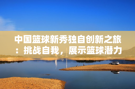 中国篮球新秀独自创新之旅：挑战自我，展示篮球潜力