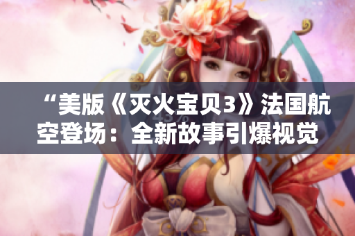“美版《灭火宝贝3》法国航空登场：全新故事引爆视觉盛宴”