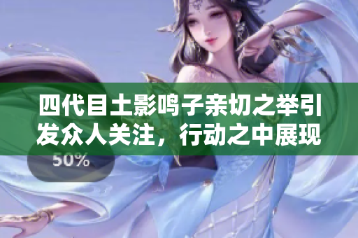 四代目土影鸣子亲切之举引发众人关注，行动之中展现领袖风范