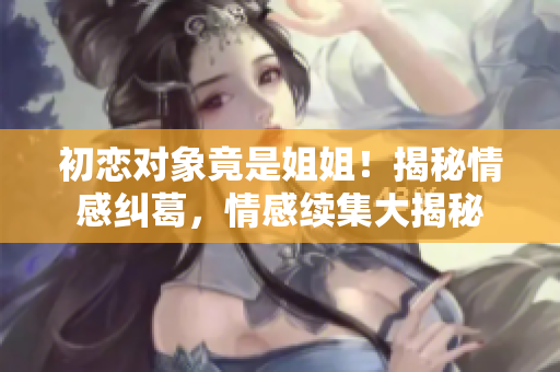 初恋对象竟是姐姐！揭秘情感纠葛，情感续集大揭秘