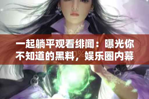 一起躺平观看绯闻：曝光你不知道的黑料，娱乐圈内幕披露