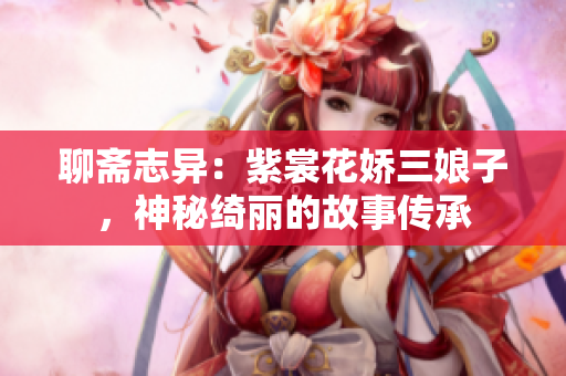 聊斋志异：紫裳花娇三娘子，神秘绮丽的故事传承
