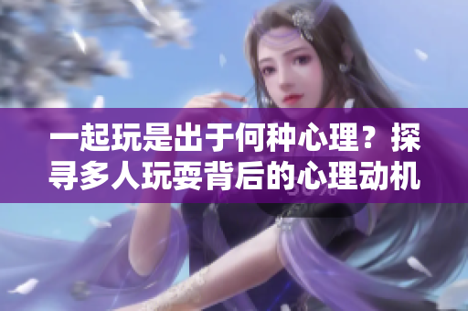 一起玩是出于何种心理？探寻多人玩耍背后的心理动机及影响