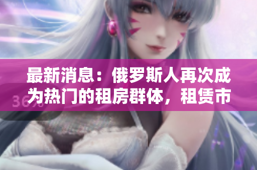 最新消息：俄罗斯人再次成为热门的租房群体，租赁市场再掀热潮