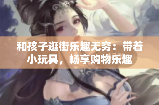 和孩子逛街乐趣无穷：带着小玩具，畅享购物乐趣