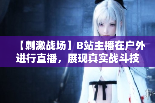 【刺激战场】B站主播在户外进行直播，展现真实战斗技巧！