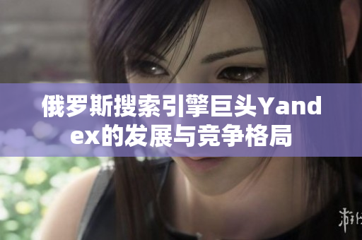 俄罗斯搜索引擎巨头Yandex的发展与竞争格局