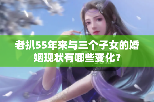 老扒55年来与三个子女的婚姻现状有哪些变化？
