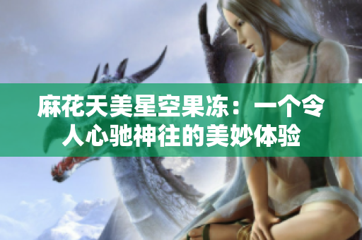 麻花天美星空果冻：一个令人心驰神往的美妙体验