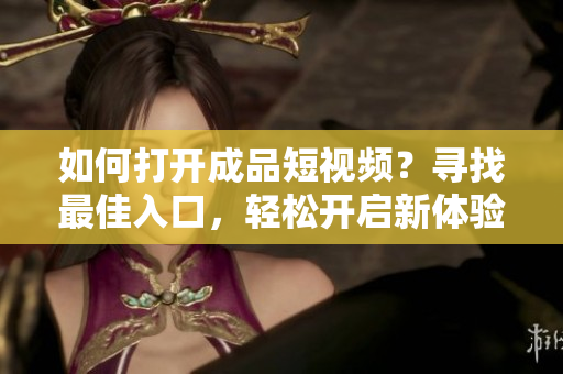 如何打开成品短视频？寻找最佳入口，轻松开启新体验