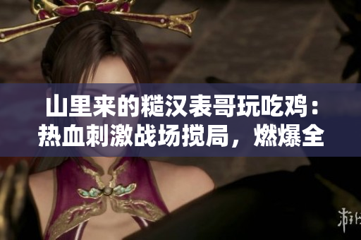 山里来的糙汉表哥玩吃鸡：热血刺激战场搅局，燃爆全场狂飙不止