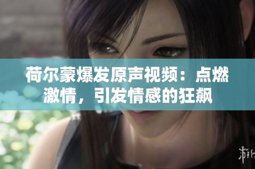 荷尔蒙爆发原声视频：点燃激情，引发情感的狂飙