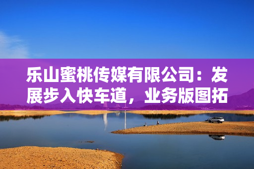乐山蜜桃传媒有限公司：发展步入快车道，业务版图拓展新格局