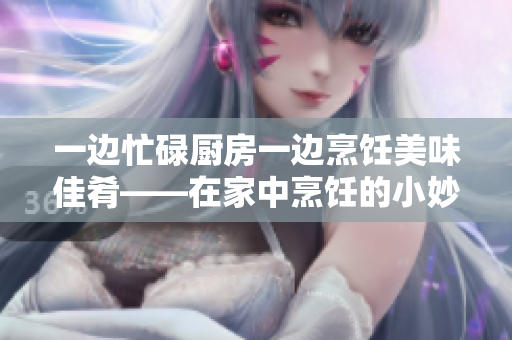 一边忙碌厨房一边烹饪美味佳肴——在家中烹饪的小妙招