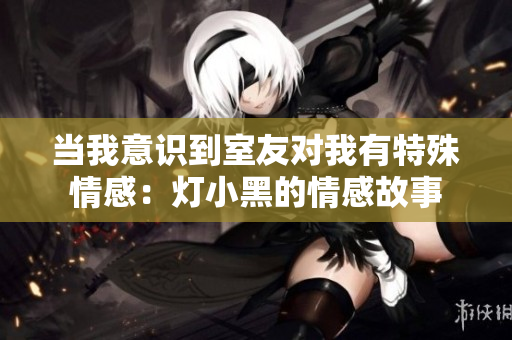 当我意识到室友对我有特殊情感：灯小黑的情感故事