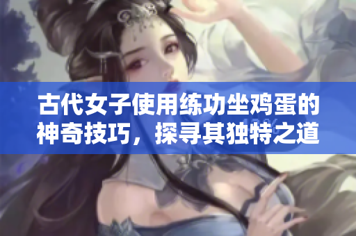 古代女子使用练功坐鸡蛋的神奇技巧，探寻其独特之道