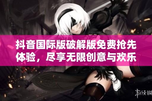 抖音国际版破解版免费抢先体验，尽享无限创意与欢乐