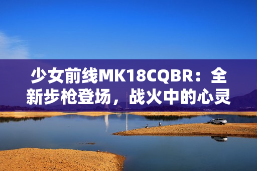 少女前线MK18CQBR：全新步枪登场，战火中的心灵奇迹
