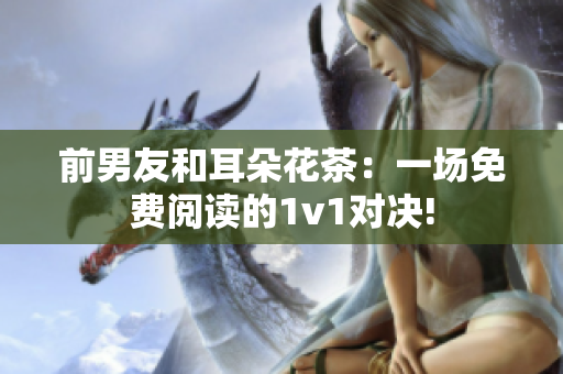 前男友和耳朵花茶：一场免费阅读的1v1对决!