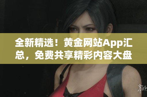 全新精选！黄金网站App汇总，免费共享精彩内容大盘点