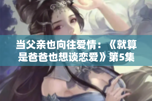 当父亲也向往爱情：《就算是爸爸也想谈恋爱》第5集精彩回顾