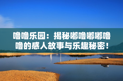噜噜乐园：揭秘嘟噜嘟嘟噜噜的感人故事与乐趣秘密！