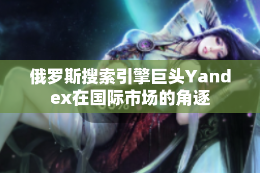 俄罗斯搜索引擎巨头Yandex在国际市场的角逐