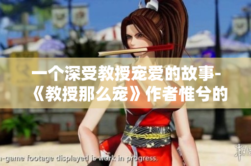 一个深受教授宠爱的故事-《教授那么宠》作者惟兮的独家访谈