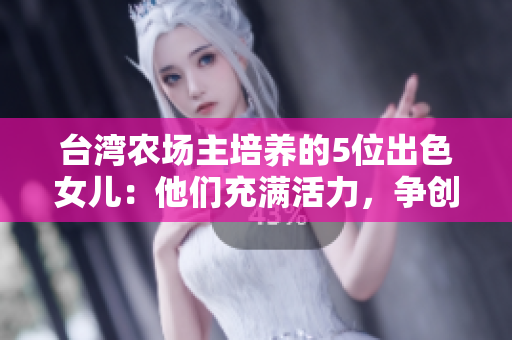 台湾农场主培养的5位出色女儿：他们充满活力，争创佳绩