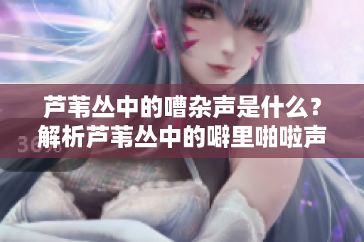 芦苇丛中的嘈杂声是什么？解析芦苇丛中的噼里啪啦声