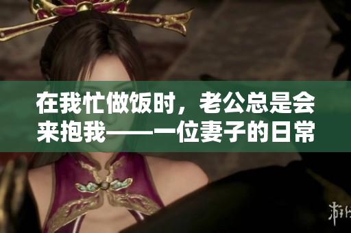 在我忙做饭时，老公总是会来抱我——一位妻子的日常琐事