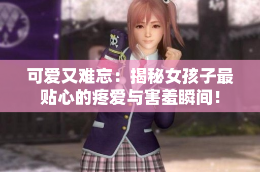 可爱又难忘：揭秘女孩子最贴心的疼爱与害羞瞬间！