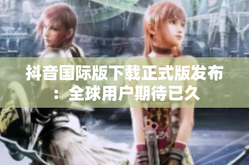 抖音国际版下载正式版发布：全球用户期待已久