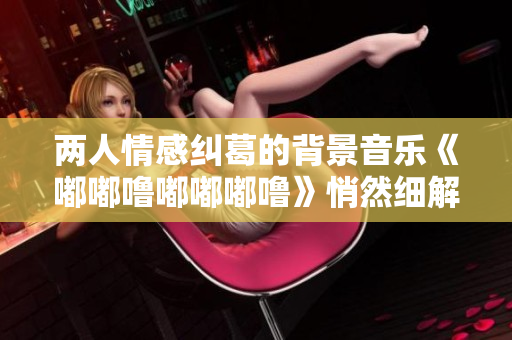 两人情感纠葛的背景音乐《嘟嘟噜嘟嘟嘟噜》悄然细解【优美描写】