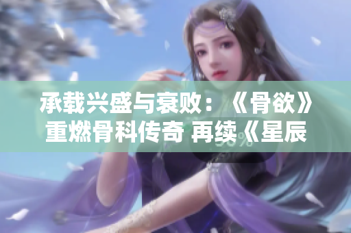承载兴盛与衰败：《骨欲》重燃骨科传奇 再续《星辰鲸落》篇章