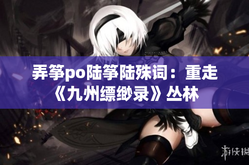 弄筝po陆筝陆殊词：重走《九州缥缈录》丛林 