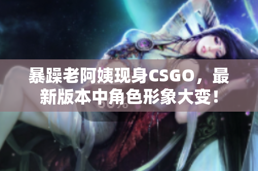 暴躁老阿姨现身CSGO，最新版本中角色形象大变！