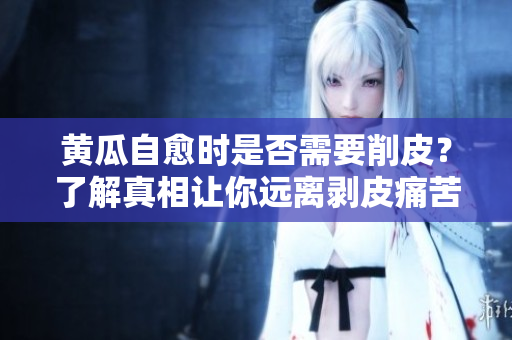 黄瓜自愈时是否需要削皮？了解真相让你远离剥皮痛苦