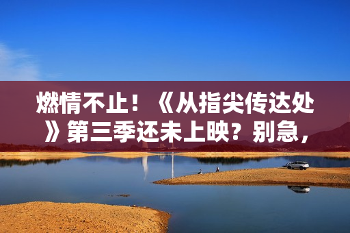 燃情不止！《从指尖传达处》第三季还未上映？别急，精彩等您揭晓