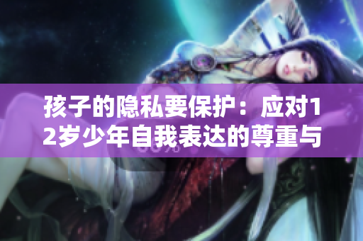 孩子的隐私要保护：应对12岁少年自我表达的尊重与引导
