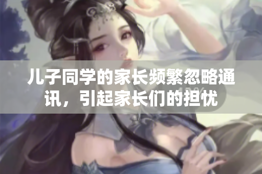 儿子同学的家长频繁忽略通讯，引起家长们的担忧