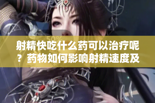 射精快吃什么药可以治疗呢？药物如何影响射精速度及性功能？