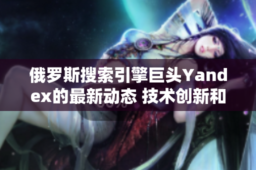 俄罗斯搜索引擎巨头Yandex的最新动态 技术创新和全球扩张